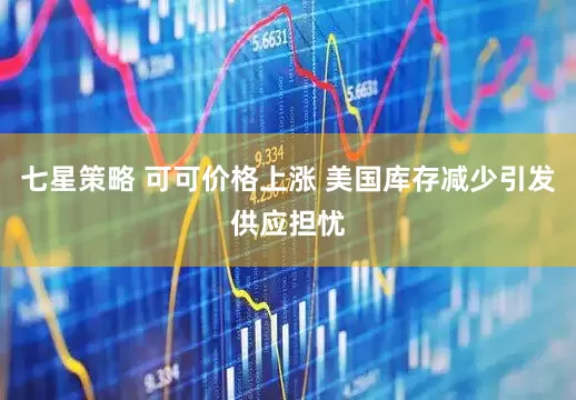 七星策略 可可价格上涨 美国库存减少引发供应担忧