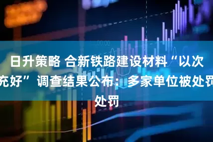 日升策略 合新铁路建设材料“以次充好” 调查结果公布：多家单位被处罚