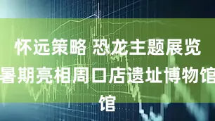 怀远策略 恐龙主题展览暑期亮相周口店遗址博物馆