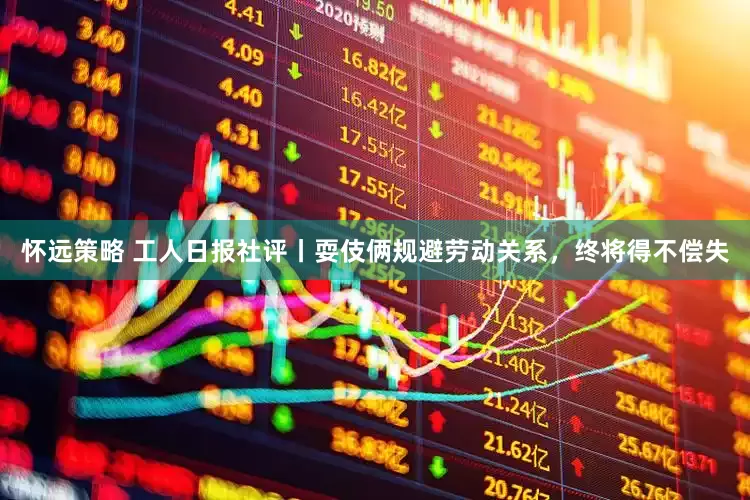 怀远策略 工人日报社评丨耍伎俩规避劳动关系，终将得不偿失