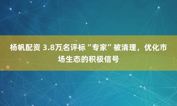 杨帆配资 3.8万名评标“专家”被清理，优化市场生态的积极信号